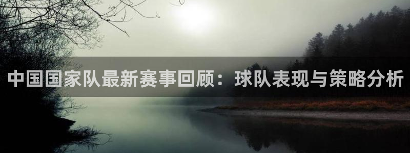 中国国家队最新赛事回顾：球队表现与策略分析
